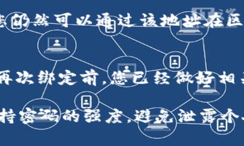 要解绑Tokenim地址，您可以按照以下步骤操作。请注意，具体的解绑步骤可能会因Tokenim平台的更新而有所不同，因此建议您访问Tokenim的官方网站或相关文档以获得最新的信息。

步骤一：登录您的Tokenim账户
首先，您需要访问Tokenim的官方网站并登录到您的账户。在登录页面输入您的用户名和密码，然后点击“登录”按钮。

步骤二：访问账户设置
成功登录后，您会看到个人账户的仪表盘。在这里，寻找“账户设置”或“安全设置”的选项，通常这些功能可以在用户头像旁边的下拉菜单内找到。

步骤三：查找已绑定的地址
进入账户设置后，您需要找到“绑定地址”、“钱包管理”或类似的选项。在这里，您将能够看到您当前绑定的Tokenim地址列表。

步骤四：选择要解绑的地址
在显示的地址列表中，找到您想要解绑的Tokenim地址。检查相关的绑定信息，确保这是您真的希望解除绑定的地址。

步骤五：点击解绑或删除
在选择了要解绑的地址后，应该会有一个“解绑”或“删除”按钮。点击这个按钮，系统可能会要求您确认此操作，确保这是您想要的。

步骤六：确认解绑操作
在您点击确认后，系统可能会发送邮件或短信验证码以验证安全性。请按照提示输入验证码，完成解绑过程。

步骤七：查看解绑结果
最终，返回到绑定地址的页面，确认您选择的Tokenim地址已成功解绑。如果未成功，请查看页面中是否有错误提示，或重新进行解绑操作。

常见问题

h4问题一：解绑后地址会消失吗？/h4
是的，一旦您成功解绑Tokenim地址，该地址将不再与您的账户关联。不过，解绑并不代表该地址的任何资产会被删除。您仍然可以通过该地址在区块链上查看其交易历史和余额。

h4问题二：解绑后还能再次绑定相同地址吗？/h4
当然可以！如果您解绑了Tokenim地址，仍然可以在未来的任何时候再次将相同的地址绑定回您的账户。请确保在需要再次绑定前，您已经做好相关的准备工作。

在使用Tokenim时，安全性确实是非常重要的。因此，建议您定期检查和管理您的绑定地址，确保您的账户安全。同时，保持密码的强度，避免泄露个人信息，都是保护您资产安全的有效措施。真心希望每位用户在使用区块链技术的过程中，都能够体会到其便利与安全。