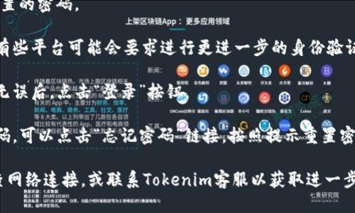 要登录Tokenim，您可以按照以下步骤进行操作：

1. **访问Tokenim官网**：在浏览器中输入Tokenim的官方网站地址。

2. **找到登录入口**：在首页，通常会有“登录”或“Sign In”的按钮。点击该按钮进入登录页面。

3. **输入账号信息**：
   - **用户名或邮箱**：在相应的输入框中输入您的用户名或注册时填写的邮箱地址。
   - **密码**：输入您在注册时设置的密码。

4. **完成身份验证**（如有必要）：有些平台可能会要求进行更进一步的身份验证，比如输入验证码或进行二次验证。

5. **点击登录**：确保输入的信息无误后，点击“登录”按钮。

6. **遇到问题**：如果您忘记了密码，可以点击“忘记密码”链接，按照提示重置密码。

如果以上步骤仍然无法登录，请检查网络连接，或联系Tokenim客服以获取进一步的帮助。
