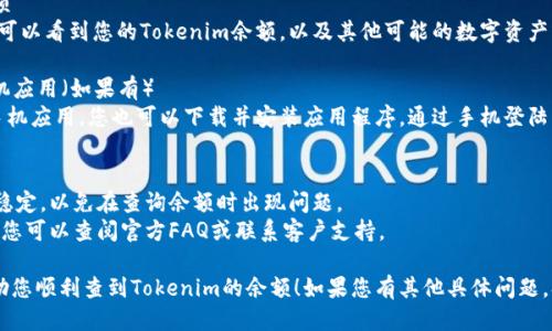 要查看Tokenim的余额，您可以按照以下步骤操作：

### 步骤1：访问Tokenim官网
首先，打开您的浏览器并访问Tokenim的官方网站。通常，官方网站会提供登录入口和余额查询功能。

### 步骤2：登录账户
在网站首页，找到“登录”按钮，输入您的账号和密码。如果您还没有注册，您需要先创建一个账户。

### 步骤3：访问账户信息
成功登录后，导航到您的账户或个人资料部分。这里通常会有“资产”、“钱包”或“余额”选项。

### 步骤4：查看余额
在账户信息页面，您将可以看到您的Tokenim余额，以及其他可能的数字资产或代币的详细信息。

### 步骤5：使用手机应用（如果有）
如果Tokenim提供了手机应用，您也可以下载并安装应用程序，通过手机登陆查看您的余额。

### 提示
- 确保你的网络连接稳定，以免在查询余额时出现问题。
- 如果遇到任何困难，您可以查阅官方FAQ或联系客户支持。

希望这些步骤可以帮助您顺利查到Tokenim的余额！如果您有其他具体问题，欢迎随时提问。